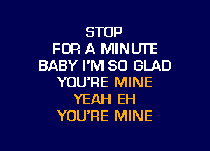 STOP
FOR A MINUTE
BABY I'M SO GLAD

YOU'RE MINE
YEAH EH
YOU'RE MINE
