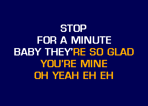 STOP
FOR A MINUTE
BABY THEYRE SO GLAD
YOU'RE MINE
OH YEAH EH EH