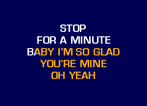 STOP
FOR A MINUTE
BABY PM 30 GLAD

YOU'RE MINE
OH YEAH