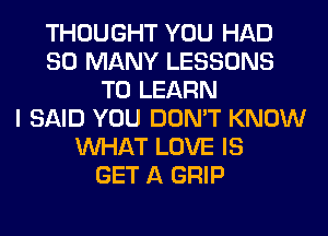 THOUGHT YOU HAD
SO MANY LESSONS
TO LEARN
I SAID YOU DON'T KNOW
WHAT LOVE IS
GET A GRIP