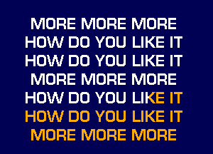 MORE MORE MORE
HOW DO YOU LIKE IT
HOW DO YOU LIKE IT

MORE MORE MORE
HOW DO YOU LIKE IT
HOW DO YOU LIKE IT

MORE MORE MORE