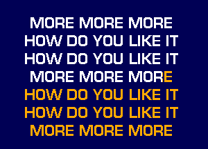 MORE MORE MORE
HOW DO YOU LIKE IT
HOW DO YOU LIKE IT

MORE MORE MORE
HOW DO YOU LIKE IT
HOW DO YOU LIKE IT

MORE MORE MORE