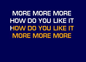 MORE MORE MORE
HOW DO YOU LIKE IT
HOW DO YOU LIKE IT

MORE MORE MORE