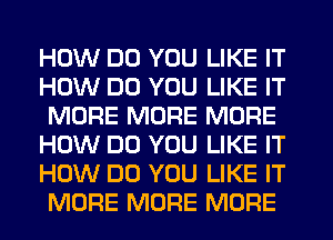 HOW DO YOU LIKE IT
HOW DO YOU LIKE IT
MORE MORE MORE
HOW DO YOU LIKE IT
HOW DO YOU LIKE IT
MORE MORE MORE