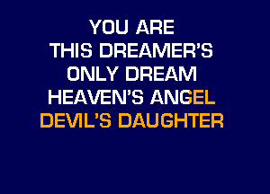 YOU ARE
THIS DREAMER'S
ONLY DREAM
HEAVEMS ANGEL
DEVIL'S DAUGHTER