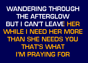 WANDERING THROUGH
THE AFTERGLOW
BUT I CAN'T LEAVE HER
WHILE I NEED HER MORE
THAN SHE NEEDS YOU
THAT'S WHAT
I'M PRAYING FOR