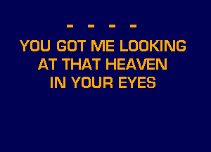 YOU GOT ME LOOKING
AT THAT HEAVEN

IN YOUR EYES