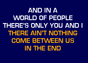 AND IN A
WORLD OF PEOPLE
THERE'S ONLY YOU AND I
THERE AIN'T NOTHING
COME BETWEEN US
IN THE END