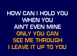 HOW CAN I HOLD YOU
WHEN YOU
AIN'T EVEN MINE
ONLY YOU CAN
SEE ME THROUGH
I LEAVE IT UP TO YOU