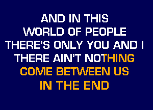 AND IN THIS
WORLD OF PEOPLE
THERE'S ONLY YOU AND I
THERE AIN'T NOTHING
COME BETWEEN US

IN THE END