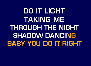 DO IT LIGHT
TAKING ME
THROUGH THE NIGHT
SHADOW DANCING
BABY YOU DO IT RIGHT