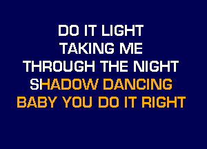 DO IT LIGHT
TAKING ME
THROUGH THE NIGHT
SHADOW DANCING
BABY YOU DO IT RIGHT