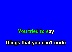 You tried to say

things that you can't undo