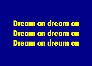 Dream on dream on
Dream on dream on
Dream on dream on