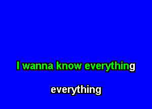 I wanna know everything

everything