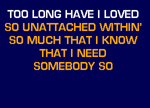 T00 LONG HAVE I LOVED
SO UNATI'ACHED INITHIN'
SO MUCH THAT I KNOW
THAT I NEED
SOMEBODY SO