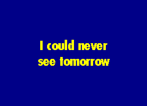 I could never

see Iomorrmw