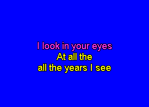 I look in your eyes

At all the
all the years I see