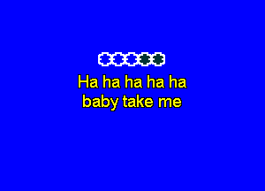 cam
Ha ha ha ha ha

baby take me