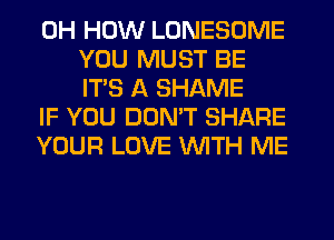 0H HOW LONESOME
YOU MUST BE
ITS A SHAME

IF YOU DON'T SHARE

YOUR LOVE WTH ME