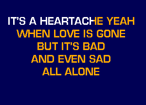 ITS A HEARTACHE YEAH
WHEN LOVE IS GONE
BUT ITS BAD
AND EVEN SAD
ALL ALONE