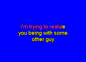 I'm trying to realize

you being with some
other guy