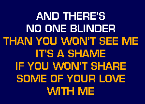 AND THERE'S
NO ONE BLINDER
THAN YOU WON'T SEE ME
ITS A SHAME
IF YOU WON'T SHARE
SOME OF YOUR LOVE
WITH ME