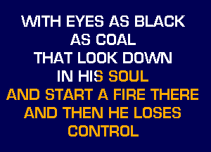 WITH EYES AS BLACK
AS COAL
THAT LOOK DOWN
IN HIS SOUL
AND START A FIRE THERE
AND THEN HE LOSES
CONTROL