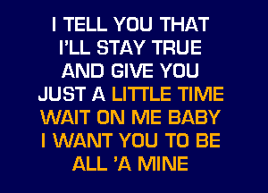 I TELL YOU THAT
I'LL STAY TRUE
AND GIVE YOU

JUST A LITTLE TIME

WAIT ON ME BABY

I WANT YOU TO BE
ALL 'A MINE