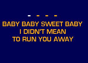 BABY BABY SWEET BABY
I DIDN'T MEAN
TO RUN YOU AWAY