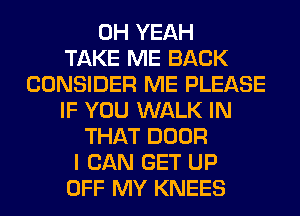 OH YEAH
TAKE ME BACK
CONSIDER ME PLEASE
IF YOU WALK IN
THAT DOOR
I CAN GET UP
OFF MY KNEES