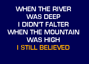 WHEN THE RIVER
WAS DEEP
I DIDMT FALTER
WHEN THE MOUNTAIN
WAS HIGH
I STILL BELIEVED