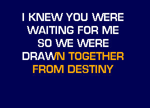 I KNEW YOU WERE
WAITING FOR ME
SO WE WERE
DRAWN TOGETHER
FROM DESTINY
