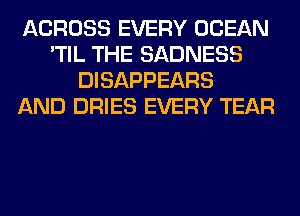 ACROSS EVERY OCEAN
'TIL THE SADNESS
DISAPPEARS
AND DRIES EVERY TEAR
