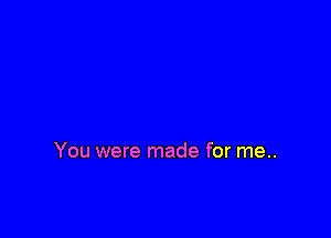You were made for me..