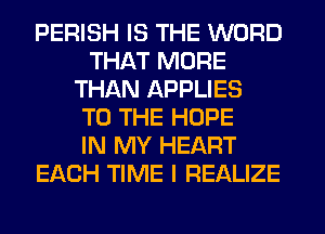 PERISH IS THE WORD
THAT MORE
THAN APPLIES
TO THE HOPE
IN MY HEART
EACH TIME I REALIZE
