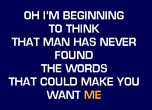 0H I'M BEGINNING
T0 THINK
THAT MAN HAS NEVER
FOUND
THE WORDS
THAT COULD MAKE YOU
WANT ME