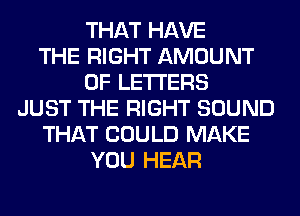 THAT HAVE
THE RIGHT AMOUNT
OF LETTERS
JUST THE RIGHT SOUND
THAT COULD MAKE
YOU HEAR
