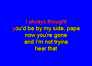 I always thought
you'd be by my side, papa

now you're gone
and I'm not tryina
hear that