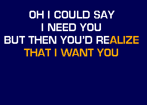 OH I COULD SAY
I NEED YOU
BUT THEN YOU'D REALIZE
THAT I WANT YOU