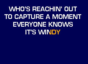 WHO'S REACHIN' OUT
TO CAPTURE A MOMENT
EVERYONE KNOWS
ITS WINDY