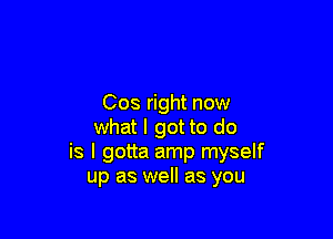 Cos right now

what I got to do
is I gotta amp myself
up as well as you