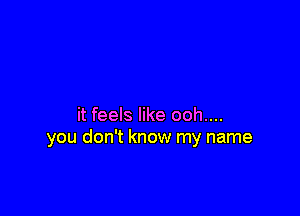 it feels like ooh....
you don't know my name