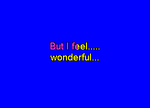 But I feel .....

wonderful...