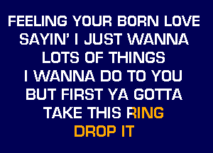FEELING YOUR BORN LOVE
SAYIN' I JUST WANNA
LOTS OF THINGS
I WANNA DO TO YOU
BUT FIRST YA GOTTA
TAKE THIS RING
DROP IT