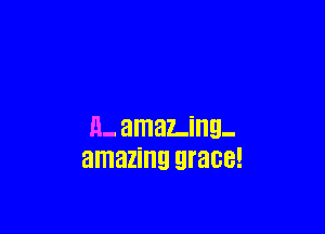 H- amaLing-
amazing grace!