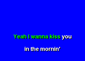 Yeah I wanna kiss you

in the mornin'