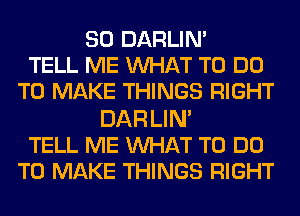 SO DARLIN'
TELL ME WHAT TO DO
TO MAKE THINGS RIGHT

DAR LIN'
TELL ME WAT TO DO
TO MAKE THINGS RIGHT