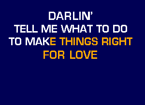 DAR LIN'
TELL ME WAT TO DO
TO MAKE THINGS RIGHT

FOR LOVE