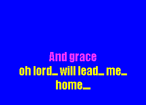 Illlll grace
0n IMIL Will lead- me.
home..